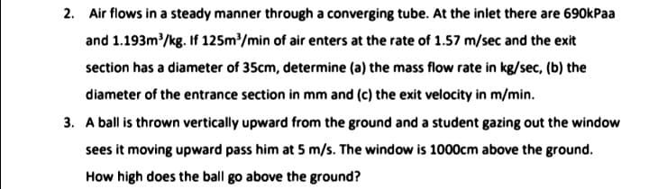 2. Air flows in a steady manner through a converging tube. At the inlet there are 690kPaa
and 1.193m/kg. If 125m/min of air enters at the rate of 1.57 m/sec and the exit
section has a diameter of 35cm, determine (a) the mass flow rate in kg/sec, (b) the
diameter of the entrance section in mm and (c) the exit velocity in m/min.
3. A ball is thrown vertically upward from the ground and a student gazing out the window
sees it moving upward pass him at 5 m/s. The window is 1000cm above the ground.
How high does the ball go above the ground?
