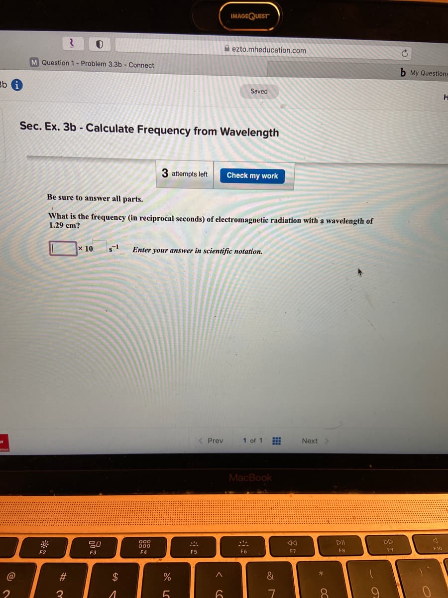 IMÀGEQUEST"
A ezto.mheducation.com
M Question 1- Problem 3.3b - Connect
b My Questions
Bb G
Saved
Sec. Ex. 3b - Calculate Frequency from Wavelength
3 attempts left
Check my work
Be sure to answer all parts.
What is the frequency (in reciprocal seconds) of electromagnetic radiation with a wavelength of
1.29 cm?
x 10
Enter your answer in scientific notation.
< Prev
1 of 1
Next >
MacBook
DD
F8
F9
F10
F2
F3
F4
F5
F6
F7
C@
#3
2$
&
7
8.
