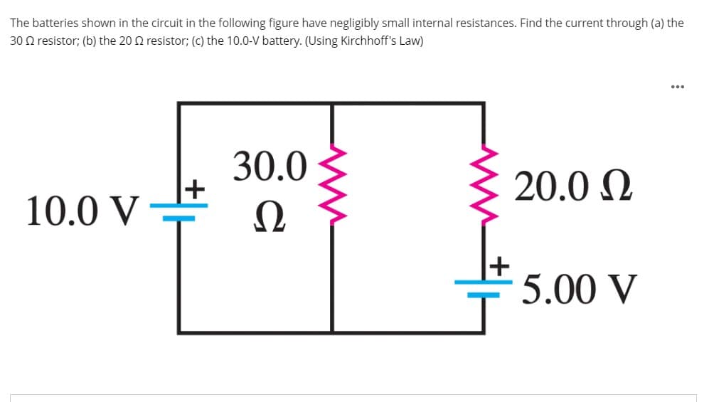 The batteries shown in the circuit in the following figure have negligibly small internal resistances. Find the current through (a) the
30 Q resistor; (b) the 20 2 resistor; (c) the 10.0-V battery. (Using Kirchhoff's Law)
...
30.0
20.0 N
10.0 V
5.00 V
