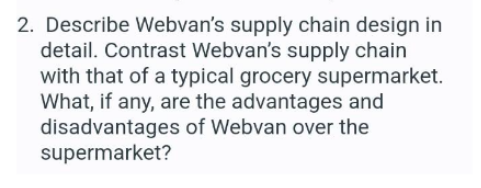 2. Describe Webvan's supply chain design in
detail. Contrast Webvan's supply chain
with that of a typical grocery supermarket.
What, if any, are the advantages and
disadvantages of Webvan over the
supermarket?