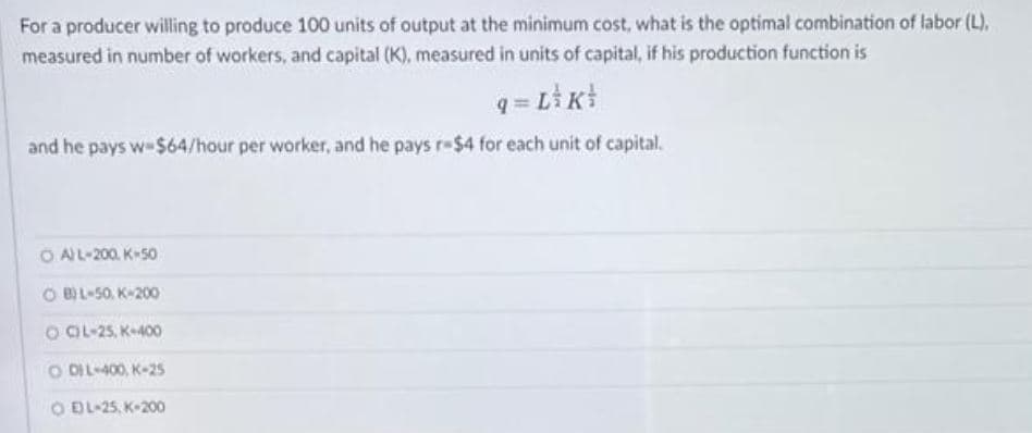 For a producer willing to produce 100 units of output at the minimum cost, what is the optimal combination of labor (L),
measured in number of workers, and capital (K), measured in units of capital, if his production function is
q=L_K
and he pays w $64/hour per worker, and he pays r-$4 for each unit of capital.
OA) L-200, K-50
OB) L-50, K-200
OCL-25, K-400
ODIL-400, K-25
O EL-25, K-200