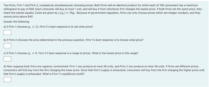 Two firms, Firm 1 and Firm 2, compete by simultaneously choosing prices. Both firms sell an identical product for which each of 100 consumers has a maximum
willingness to pay of $40. Each consumer will buy at most 1 unit, and will buy it from whichever firm charges the lowest price. If both firms set the same price, they
share the market equally. Costs are given by c, (q) = 16g,. Because of government regulation, firms can only choose prices which are integer numbers, and they
cannot price above $40.
Answer the following:
a) If Firm 1 chooses p₁ = 31, Firm 2's best response is to set what price?
b) If Firm 2 chooses the price determined in the previous question, Firm 1's best response is to choose what price?
c) If Firm 1 chooses p; =9, Firm 2's best response is a range of prices. What is the lowest price in this range?
d) Now suppose both firms are capacity-constrained: Firm 1 can produce at most 26 units, and Firm 2 can produce at most 49 units. If firms set different prices,
consumers will first buy from the firm charging the lower price. Once that firm's supply is exhausted, consumers will buy from the firm charging the higher price until
that firm's supply is exhausted. What is Firm 1's equilibrium profit?