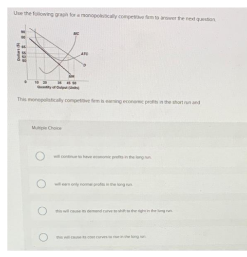 Use the following graph for a monopolistically competitive firm to answer the next question.
Dollars (5)
22 32
0
10 20
35 45 50
Quantity of Output (Units)
This monopolistically competitive firm is earning economic profits in the short run and
ATC
Multiple Choice
will continue to have economic profits in the long run
will earn only normal profits in the long run
this will cause its demand curve to shift to the right in the long run.
this will cause its cost curves to rise in the long run