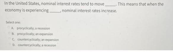 In the United States, nominal interest rates tend to move
economy is experiencing
Select one:
A. procyclically, a recession
B. procyclically; an expansion
C. countercyclically; an expansion
D. countercyclically; a recession
nominal interest rates increase.
This means that when the