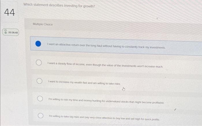 44
00:36:48
Which statement describes investing for growth?
Multiple Choice
I want an attractive return over the long haul without having to constantly track my investments
I want a steady flow of income, even though the value of the investments won't increase much
I want to increase my wealth fast and am willing to take risks
I'm willing to risk my time and money hunting for undervalued stocks that might become profitable
I'm willing to take big risks and pay very close attention to buy low and sell high for quick profits