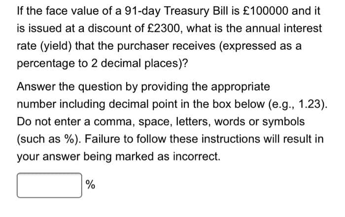 If the face value of a 91-day Treasury Bill is £100000 and it
is issued at a discount of £2300, what is the annual interest
rate (yield) that the purchaser receives (expressed as a
percentage to 2 decimal places)?
Answer the question by providing the appropriate
number including decimal point in the box below (e.g., 1.23).
Do not enter a comma, space, letters, words or symbols
(such as %). Failure to follow these instructions will result in
your answer being marked as incorrect.
%
