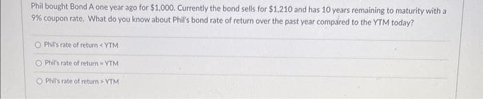 Phil bought Bond A one year ago for $1,000. Currently the bond sells for $1,210 and has 10 years remaining to maturity with a
9% coupon rate. What do you know about Phil's bond rate of return over the past year compared to the YTM today?
O Phil's rate of return <YTM
Phil's rate of return = YTM
O Phil's rate of return > YTMI