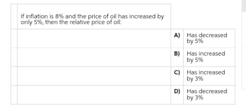 If inflation is 8% and the price of oil has increased by
only 5%, then the relative price of oil:
A) Has decreased
by 5%
B) Has increased
by 5%
C) Has increased
by 3%
D) Has decreased
by 3%