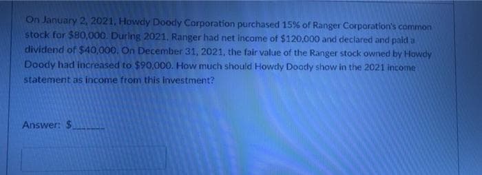 On January 2, 2021, Howdy Doody Corporation purchased 15% of Ranger Corporation's common
stock for $80,000. During 2021, Ranger had net income of $120,000 and declared and paid a
dividend of $40,000. On December 31, 2021, the fair value of the Ranger stock owned by Howdy
Doody had increased to $90,000. How much should Howdy Doody show in the 2021 income
statement as income from this investment?
Answer: $