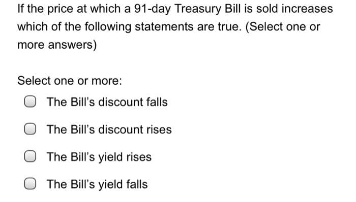 If the price at which a 91-day Treasury Bill is sold increases
which of the following statements are true. (Select one or
more answers)
Select one or more:
The Bill's discount falls
The Bill's discount rises
The Bill's yield rises
The Bill's yield falls

