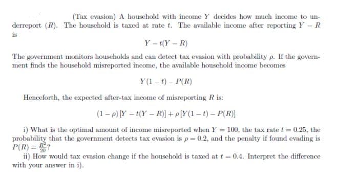 (Tax evasion) A household with income Y decides how much income to un-
derreport (R). The household is taxed at rate t. The available income after reporting Y - R
is
Y - t(Y – R)
The government monitors households and can detect tax evasion with probability p. If the govern-
ment finds the household misreported income, the available household income becomes
Y(1 – t) – P(R)
Henceforth, the expected after-tax income of misreporting R is:
(1- p) Y – t(Y – R)] + p[Y(1 – t) – P(R)]
i) What is the optimal amount of income misreported when Y = 100, the tax rate t = 0.25, the
probability that the government detects tax evasion is p = 0.2, and the penalty if found evading is
P(R) = ?
ii) How would tax evasion change if the household is taxed at t = 0.4. Interpret the difference
with your answer in i).
