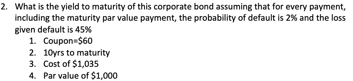 2. What is the yield to maturity of this corporate bond assuming that for every payment,
including the maturity par value payment, the probability of default is 2% and the loss
given default is 45%
1. Coupon $60
2. 10yrs to maturity
3. Cost of $1,035
4.
Par value of $1,000
