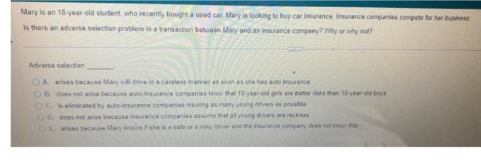 Mary is an 18-year-old student, who recently bought a used car Mary is looking to buy car insurance Insurance companies compete for her business
Is there an adverse selection problems in a transaction between Mary and an insurance company? Why or why not?
Adverse selection
OA arises because Mary will drive in a careless manner as soon as she has auto insurance
OB. does not arise because auto-insurance companies know that 1 year-old girls are better risks than 10-year-old boys
OC. is eliminated by auto-insurance companies insuring as many young drivers as possible
OD. does not arise because insurance compani
OE arises because Mary knows if she is a safe or a risky over
reckless
insurance company does not know this