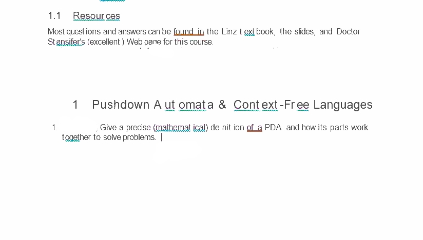 1.1 Resour ces
Most quest ions and answers can be found in the Linz t ext book, the slides, and Doctor
Stansifer's (excellent ) Web pane for this course.
1
Pushdown A ut omata & Cont ext-Free Languages
1.
Give a precise (mathemat ical) de nit ion of a PDA and how its parts work
together to solve problems. |
