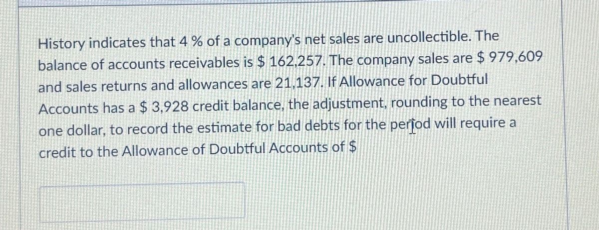 History indicates that 4 % of a company's net sales are uncollectible. The
balance of accounts receivables is $ 162,257. The company sales are $ 979,609
and sales returns and allowances are 21,137. If Allowance for Doubtful
Accounts has a $ 3,928 credit balance, the adjustment, rounding to the nearest
one dollar, to record the estimate for bad debts for the period will require a
credit to the Allowance of Doubtful Accounts of $