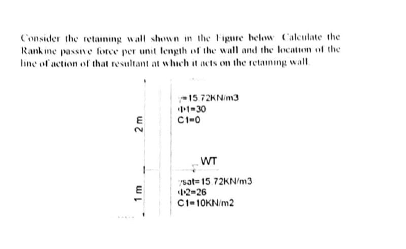 Consider the retaming wall shown in the Figure below Calculate the
Rankine passive force per unit length of the wall and the location of the
line of action of that resultant at which it acts on the retaming wall.
15.72KN/m3
1-30
C1=0
WT
"sat= 15.72KN/m3
42-26
C1-10KN/m2
E
1.
2 m
