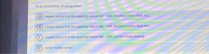 To an economist, shutting down
makes sense if at the quantity where MC - MR, the price is less than ATC.
B makes sense If at the quantity where MC=MR, the price is less than AVC.
makes sense If at the quantity where MC = MR, the firm loses money.
never makes sense.