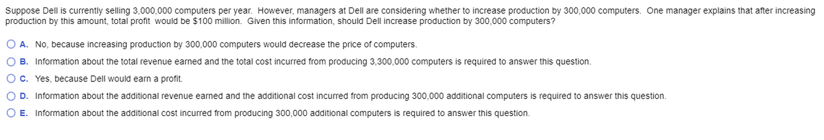 Suppose Dell is currently selling 3,000,000 computers per year. However, managers at Dell are considering whether to increase production by 300,000 computers. One manager explains that after increasing
production by this amount, total profit would be $100 million. Given this information, should Dell increase production by 300,000 computers?
O A. No, because increasing production by 300,000 computers would decrease the price of computers.
O B. Information about the total revenue earned and the total cost incurred from producing 3,300,000 computers is required to answer this question.
O c. Yes, because Dell would earn a profit.
O D. Information about the additional revenue earned and the additional cost incurred from producing 300,000 additional computers is required to answer this question.
O E. Information about the additional cost incurred from producing 300,000 additional computers is required to answer this question.