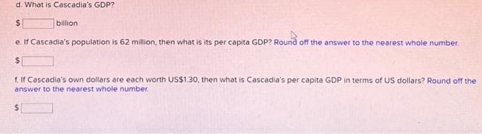 d. What is Cascadia's GDP?
$
e. If Cascadia's population is 62 million, then what is its per capita GDP? Round off the answer to the nearest whole number
$
billion
f. If Cascadia's own dollars are each worth US$1.30, then what is Cascadia's per capita GDP in terms of US dollars? Round off the
answer to the nearest whole number.
