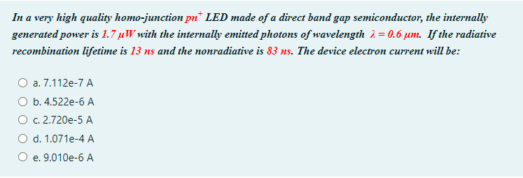 In a very high quality homo-junction pn* LED made of a direct band gap semiconductor, the internally
generated power is 1.7 µW with the internally emitted photons of wavelength 2 = 0.6 um. If the radiative
recombination lifetime is 13 ns and the nonradiative is 83 ns. The device electron current will be:
O a. 7.112e-7 A
O b. 4.522e-6 A
O c. 2.720e-5 A
O d. 1.071e-4 A
e. 9.010e-6 A
