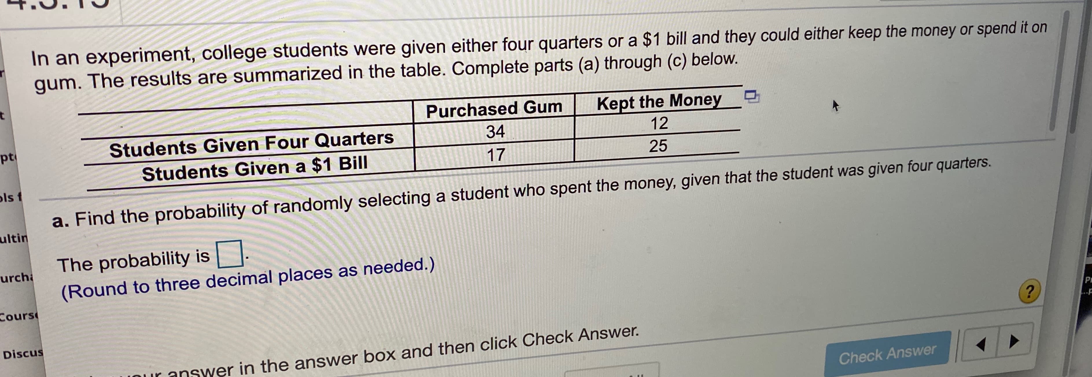 In an experiment, college students were given either four quarters or a $1 bill and they could either keep the money or spend it on
gum. The results are summarized in the table. Complete parts (a) through (c) below.
Purchased Gum
Kept the Money
pt
Students Given Four Quarters
34
12
Students Given a $1 Bill
17
25
ls t
a. Find the probability of randomly selecting a student who spent the money, given that the student was given four quarters.
ultin
The probability is
urcha
(Round to three decimal places as needed.)
Cours
Discus
CuK answer in the answer box and then click Check Answer.
Check Answer
