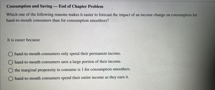 Consumption and Saving- End of Chapter Problem
Which one of the following reasons makes it easier to forecast the impact of an income change on consumption for
hand-to-mouth consumers than for consumption smoothers?
It is easier because
hand-to-mouth consumers only spend their permanent income.
hand-to-mouth consumers save a large portion of their income.
the marginal propensity to consume is 1 for consumption smoothers.
hand-to-mouth consumers spend their entire income as they earn it.