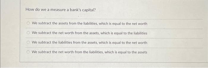 How do we a measure a bank's capital?
We subtract the assets from the liabilities, which is equal to the net worth
We subtract the net worth from the assets, which is equal to the liabilities
We subtract the liabilities from the assets, which is equal to the net worth
We subtract the net worth from the liabilities, which is equal to the assets