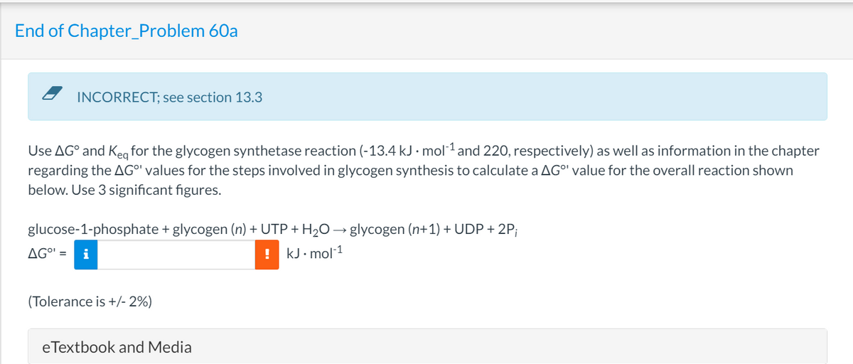 End of Chapter_Problem 60a
INCORRECT; see section 13.3
Use AGO and Keq for the glycogen synthetase reaction (-13.4 kJ. mol-¹ and 220, respectively) as well as information in the chapter
regarding the AG" values for the steps involved in glycogen synthesis to calculate a AG°' value for the overall reaction shown
below. Use 3 significant figures.
glucose-1-phosphate + glycogen (n) + UTP + H₂O → glycogen (n+1) + UDP + 2P;
AG⁰¹ = i
! kJ.mol-1
(Tolerance is +/- 2%)
eTextbook and Media