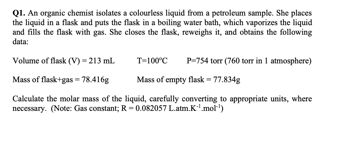 Q1. An organic chemist isolates a colourless liquid from a petroleum sample. She places
the liquid in a flask and puts the flask in a boiling water bath, which vaporizes the liquid
and fills the flask with gas. She closes the flask, reweighs it, and obtains the following
data:
Volume of flask (V) = 213 mL
T=100°C
P=754 torr (760 torr in 1 atmosphere)
Mass of flask+gas = 78.416g
Mass of empty flask = 77.834g
Calculate the molar mass of the liquid, carefully converting to appropriate units, where
necessary. (Note: Gas constant; R = 0.082057 L.atm.K-¹.mol-¹)