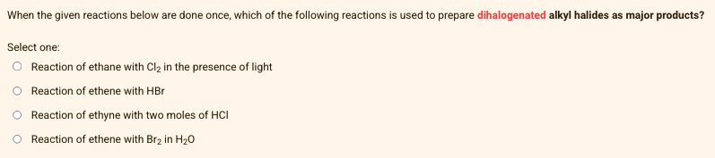When the given reactions below are done once, which of the following reactions is used to prepare dihalogenated alkyl halides as major products?
Select one:
O Reaction of ethane with Cl₂ in the presence of light
Reaction of ethene with HBr
Reaction of ethyne with two moles of HCI
Reaction of ethene with Br₂ in H₂O