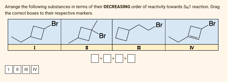 Arrange the following substances in terms of their DECREASING order of reactivity towards SN1 reaction. Drag
the correct boxes to their respective markers.
Br
I
I II|||II|| IV
II
Br
]»0»0»O
>
III
Br
IV
Br