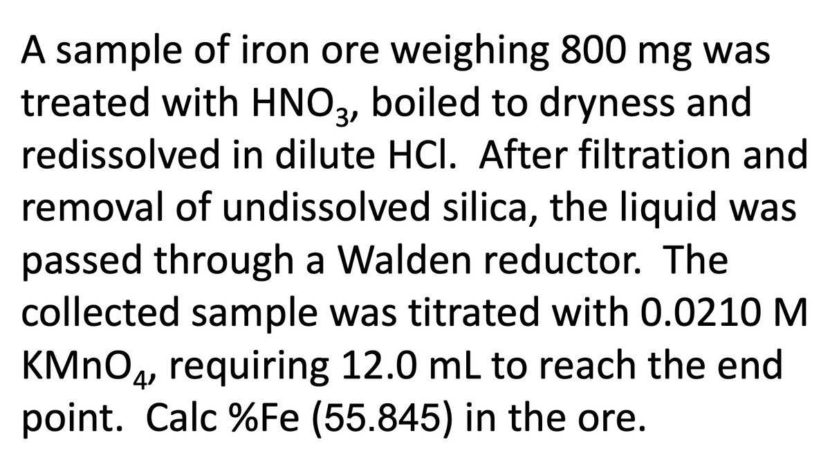 A sample of iron ore weighing 800 mg was
treated with HNO2, boiled to dryness and
redissolved in dilute HCI. After filtration and
removal of undissolved silica, the liquid was
passed through a Walden reductor. The
collected sample was titrated with 0.0210 M
KMNO4, requiring 12.0 mL to reach the end
point. Calc %Fe (55.845) in the ore.
