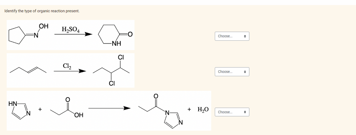 Identify the type of organic reaction present.
OH H₂SO4
org
Cl₂
HN-
+
OH
-NH
CI
CI
O
+ H₂O
Choose...
Choose...
Choose...
→
♦
◆