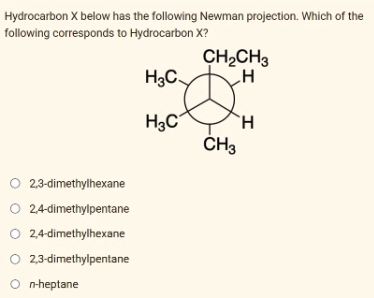 Hydrocarbon X below has the following Newman projection. Which of the
following corresponds to Hydrocarbon X?
O 2,3-dimethylhexane
O 2,4-dimethylpentane
O 2,4-dimethylhexane
O 2,3-dimethylpentane
O n-heptane
H3C
a DH
H
CH3
CH₂CH3
H3C
