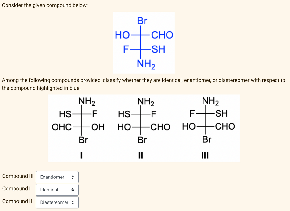 Consider the given compound below:
Among the following compounds provided,
the compound highlighted in blue.
Compound III
Compound I Identical
Compound II
Enantiomer ◆
NH₂
-F
Diastereomer ◆
HS
HS
OHC OH HO
Br
Br
HOCHO
-
F
-SH
NH₂
whether they are identical, enantiomer, or diastereomer with respect to
NH₂
-F
#
Br
||
CHO
NH₂
F+SH
HO
Br
CHO