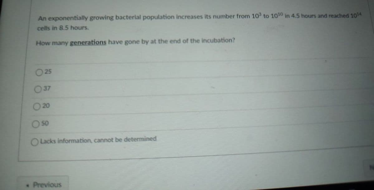 An exponentially growing bacterial population increases its number from 103 to 1010 in 4.5 hours and reached 1014
cells in 8.5 hours.
How many generations have gone by at the end of the incubation?
25
50
O Lacks information, cannot be determined
N
. Previous
37
20