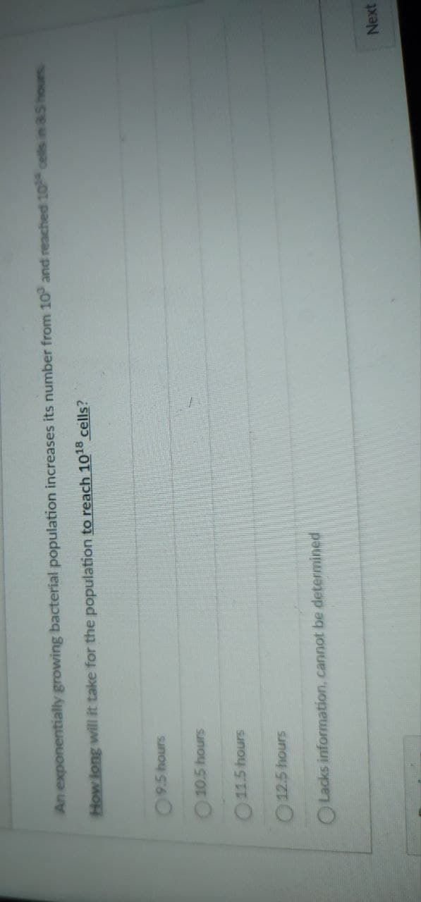 An exponentially growing bacterial population increases its number from 10³ and reached 10¹ cells in 8.5 hours
How long will it take for the population to reach 10¹8 cells?
19.5 hours
10.5 hours
11.5 hours
12.5 hours
Lacks information, cannot be determined
Next