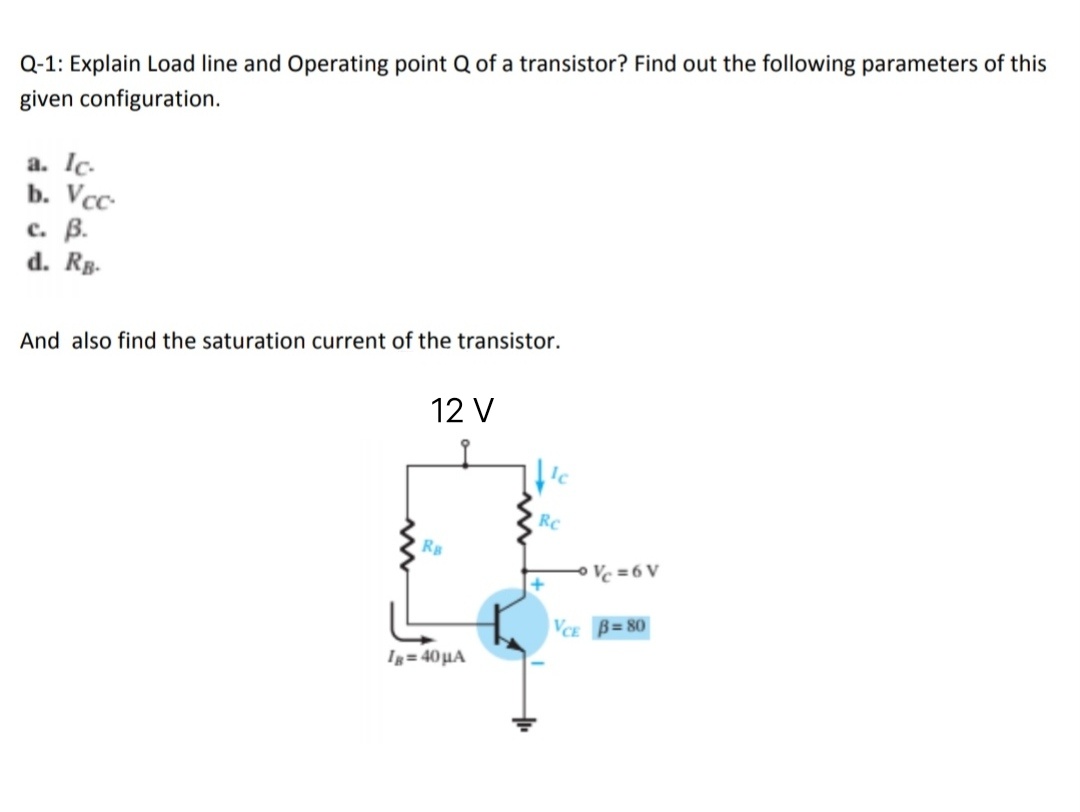 Q-1: Explain Load line and Operating point Q of a transistor? Find out the following parameters of this
given configuration.
a. Ic.
b. Vcc-
с. В.
d. Rg-
And also find the saturation current of the transistor.
12 V
Rc
Rg
Ve = 6 V
VCE B= 80
Ig= 40 µA
