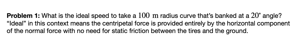 Problem 1: What is the ideal speed to take a 100 m radius curve that's banked at a 20° angle?
"Ideal" in this context means the centripetal force is provided entirely by the horizontal component
of the normal force with no need for static friction between the tires and the ground.