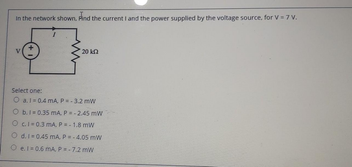 In the network shown, Find the current I and the power supplied by the voltage source, for V = 7 V.
Find
V
20 ΚΩ
Select one:
O a.1 0.4 mA, P = - 3.2 mW
b. 1=0.35 mA, P = -2.45 mW
O c.1-0.3 mA, P = - 1.8 mW
Od. 1=0.45 mA, P = -4.05 mW
e. 1 = 0.6 mA, P = -7.2 mW