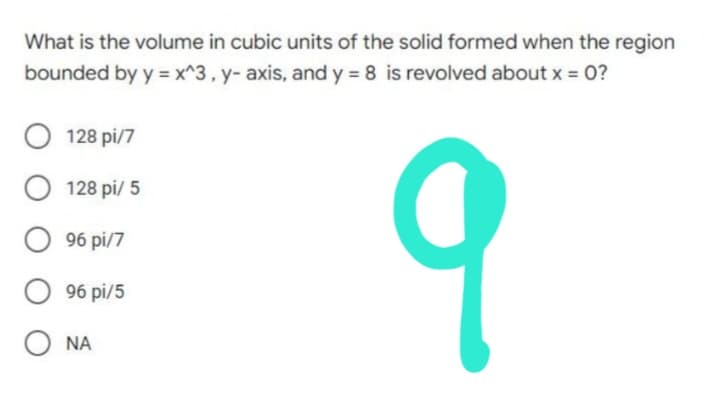 What is the volume in cubic units of the solid formed when the region
bounded by y = x^3, y- axis, and y = 8 is revolved about x = 0?
O 128 pi/7
128 pi/ 5
O96 pi/7
9
O96 pi/5
ONA