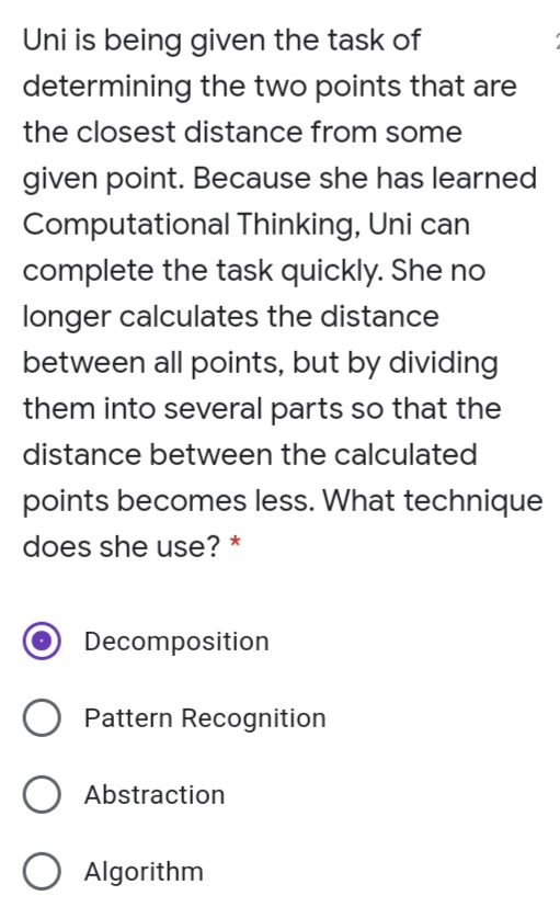 Uni is being given the task of
determining the two points that are
the closest distance from some
given point. Because she has learned
Computational Thinking, Uni can
complete the task quickly. She no
longer calculates the distance
between all points, but by dividing
them into several parts so that the
distance between the calculated
points becomes less. What technique
does she use? *
Decomposition
Pattern Recognition
O Abstraction
O Algorithm
