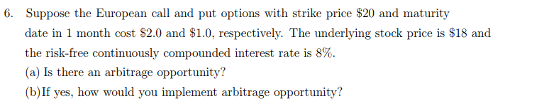Suppose the European call and put options with strike price $20 and maturity
date in 1 month cost $2.0 and $1.0, respectively. The underlying stock price is $18 and
the risk-free continuously compounded interest rate is 8%.
(a) Is there an arbitrage opportunity?
(b)If yes, how would you implement arbitrage opportunity?
