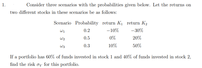 Consider three scenarios with the probabilities given below. Let the returns on
two different stocks in these scenarios be as follows:
Scenario Probability return K1 return K2
Wi
0.2
-10%
-30%
W2
0.5
0%
20%
W3
0.3
10%
50%
If a portfolio has 60% of funds invested in stock 1 and 40% of funds invested in stock 2,
find the risk oy for this portfolio.
