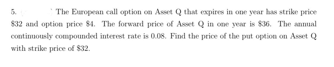 5.
The European call option on Asset Q that expires in one year has strike price
$32 and option price $4. The forward price of Asset Q in one year is $36. The annual
continuously compounded interest rate is 0.08. Find the price of the put option on Asset Q
with strike price of $32.
