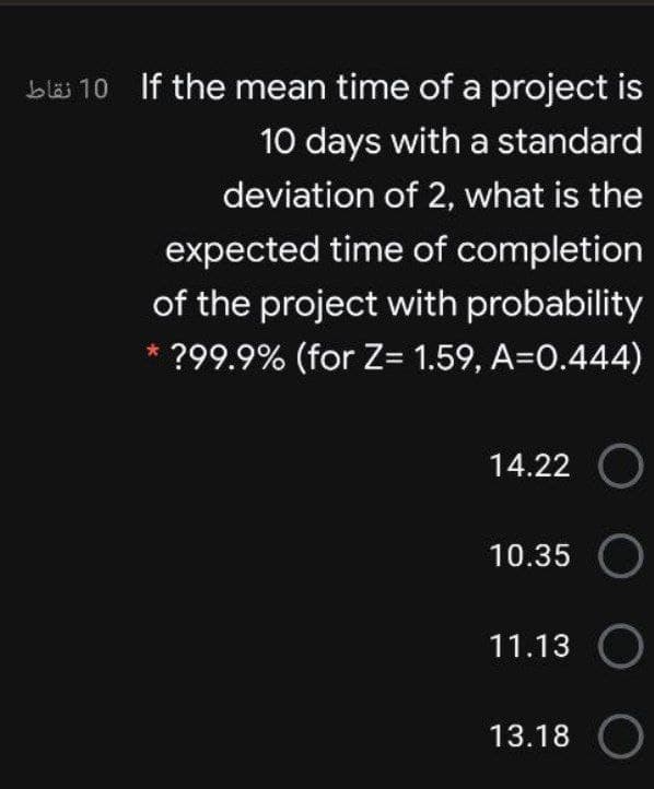 bläs 10 If the mean time of a project is
10 days with a standard
deviation of 2, what is the
expected time of completion
of the project with probability
* ?99.9% (for Z= 1.59, A=0.444)
14.22
10.35
11.13
13.18 O
