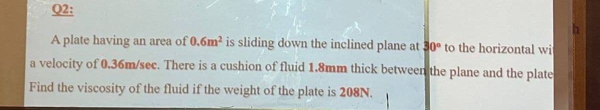 Q2:
A plate having an area of 0.6m² is sliding down the inclined plane at 30° to the horizontal wi
a velocity of 0.36m/sec. There is a cushion of fluid 1.8mm thick between the plane and the plate
Find the viscosity of the fluid if the weight of the plate is 208N.
