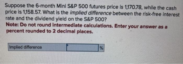 Suppose the 6-month Mini S&P 500 futures price is 1,170.78, while the cash
price is 1,158.57. What is the implied difference between the risk-free interest
rate and the dividend yield on the S&P 500?
Note: Do not round intermediate calculations. Enter your answer as a
percent rounded to 2 decimal places.
Implied difference
%
