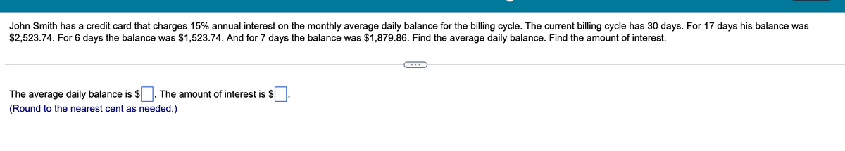 John Smith has a credit card that charges 15% annual interest on the monthly average daily balance for the billing cycle. The current billing cycle has 30 days. For 17 days his balance was
$2,523.74. For 6 days the balance was $1,523.74. And for 7 days the balance was $1,879.86. Find the average daily balance. Find the amount of interest.
The average daily balance is $ The amount of interest is $
(Round to the nearest cent as needed.)