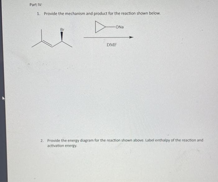 Part IV:
1. Provide the mechanism and product for the reaction shown below.
Br
-ONal
DMF
2. Provide the energy diagram for the reaction shown above. Label enthalpy of the reaction and
activation energy.